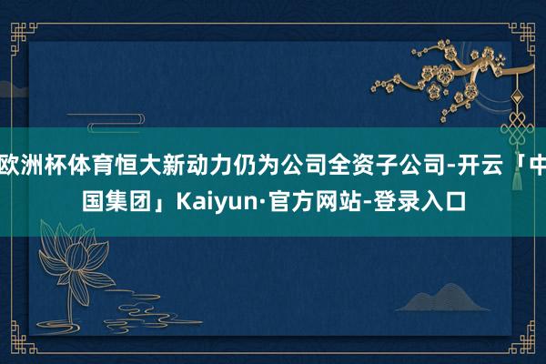 欧洲杯体育恒大新动力仍为公司全资子公司-开云「中国集团」Kaiyun·官方网站-登录入口