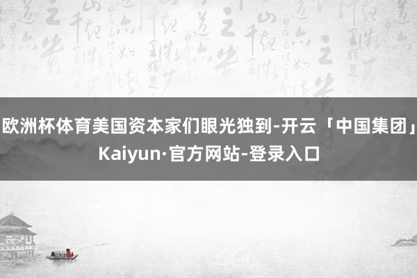 欧洲杯体育美国资本家们眼光独到-开云「中国集团」Kaiyun·官方网站-登录入口