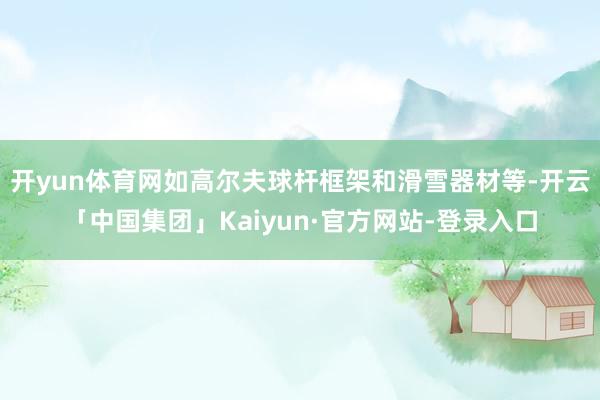 开yun体育网如高尔夫球杆框架和滑雪器材等-开云「中国集团」Kaiyun·官方网站-登录入口