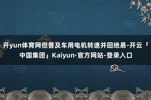 开yun体育网但普及车用电机转速并回绝易-开云「中国集团」Kaiyun·官方网站-登录入口