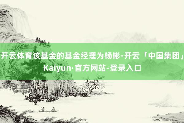 开云体育该基金的基金经理为杨彬-开云「中国集团」Kaiyun·官方网站-登录入口