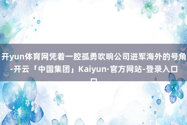 开yun体育网凭着一腔孤勇吹响公司进军海外的号角-开云「中国集团」Kaiyun·官方网站-登录入口