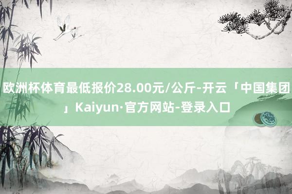 欧洲杯体育最低报价28.00元/公斤-开云「中国集团」Kaiyun·官方网站-登录入口