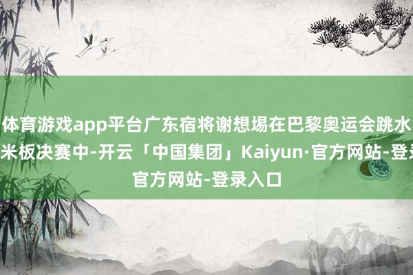 体育游戏app平台广东宿将谢想埸在巴黎奥运会跳水须眉3米板决赛中-开云「中国集团」Kaiyun·官方网站-登录入口