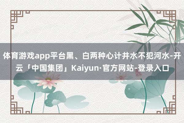 体育游戏app平台黑、白两种心计井水不犯河水-开云「中国集团」Kaiyun·官方网站-登录入口