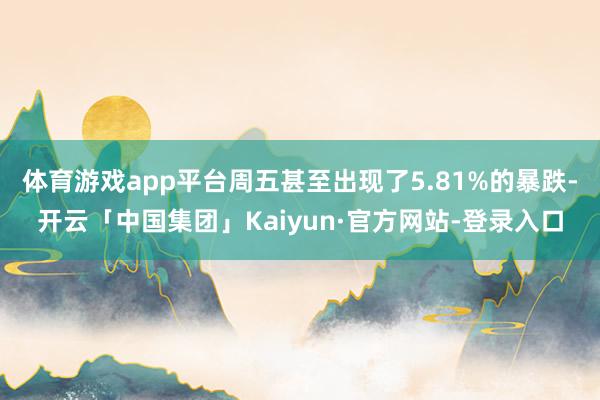 体育游戏app平台周五甚至出现了5.81%的暴跌-开云「中国集团」Kaiyun·官方网站-登录入口