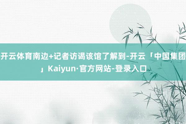 开云体育南边+记者访谒该馆了解到-开云「中国集团」Kaiyun·官方网站-登录入口