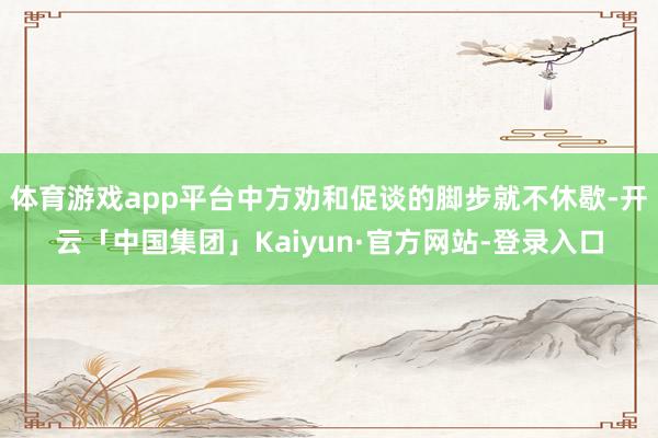 体育游戏app平台中方劝和促谈的脚步就不休歇-开云「中国集团」Kaiyun·官方网站-登录入口