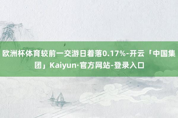 欧洲杯体育较前一交游日着落0.17%-开云「中国集团」Kaiyun·官方网站-登录入口