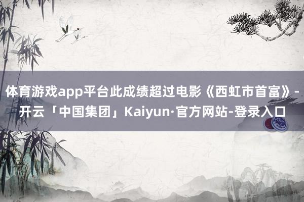 体育游戏app平台此成绩超过电影《西虹市首富》-开云「中国集团」Kaiyun·官方网站-登录入口