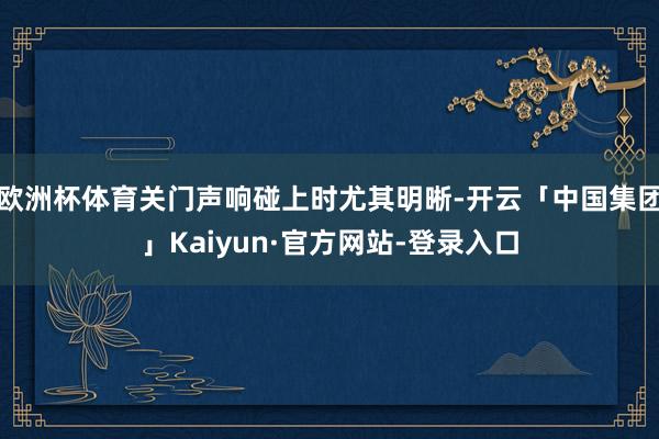 欧洲杯体育关门声响碰上时尤其明晰-开云「中国集团」Kaiyun·官方网站-登录入口