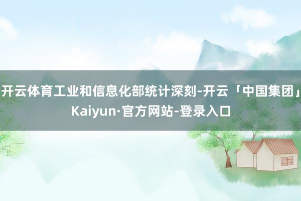 开云体育工业和信息化部统计深刻-开云「中国集团」Kaiyun·官方网站-登录入口