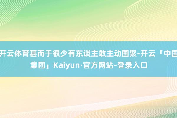 开云体育甚而于很少有东谈主敢主动围聚-开云「中国集团」Kaiyun·官方网站-登录入口