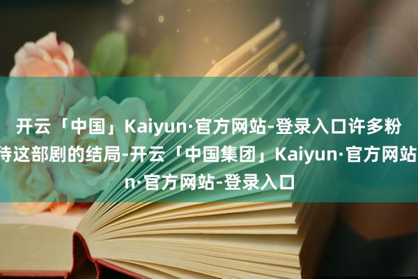 开云「中国」Kaiyun·官方网站-登录入口许多粉丝都在期待这部剧的结局-开云「中国集团」Kaiyun·官方网站-登录入口