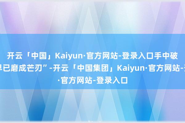 开云「中国」Kaiyun·官方网站-登录入口手中破铜烂铁早已磨成芒刃”-开云「中国集团」Kaiyun·官方网站-登录入口