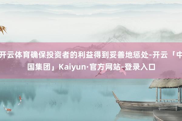 开云体育确保投资者的利益得到妥善地惩处-开云「中国集团」Kaiyun·官方网站-登录入口