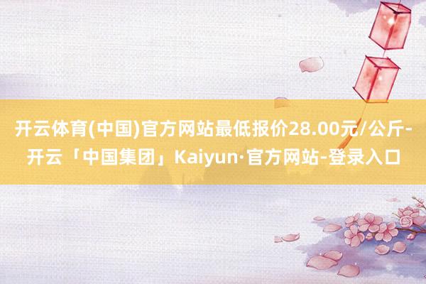 开云体育(中国)官方网站最低报价28.00元/公斤-开云「中国集团」Kaiyun·官方网站-登录入口