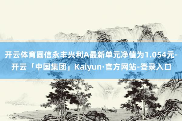 开云体育圆信永丰兴利A最新单元净值为1.054元-开云「中国集团」Kaiyun·官方网站-登录入口