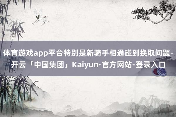 体育游戏app平台特别是新骑手相通碰到换取问题-开云「中国集团」Kaiyun·官方网站-登录入口