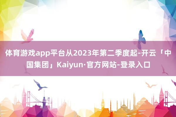 体育游戏app平台从2023年第二季度起-开云「中国集团」Kaiyun·官方网站-登录入口