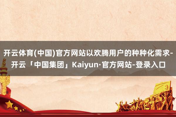 开云体育(中国)官方网站以欢腾用户的种种化需求-开云「中国集团」Kaiyun·官方网站-登录入口