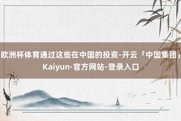 欧洲杯体育通过这些在中国的投资-开云「中国集团」Kaiyun·官方网站-登录入口