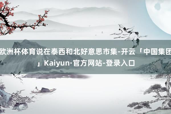 欧洲杯体育说在泰西和北好意思市集-开云「中国集团」Kaiyun·官方网站-登录入口