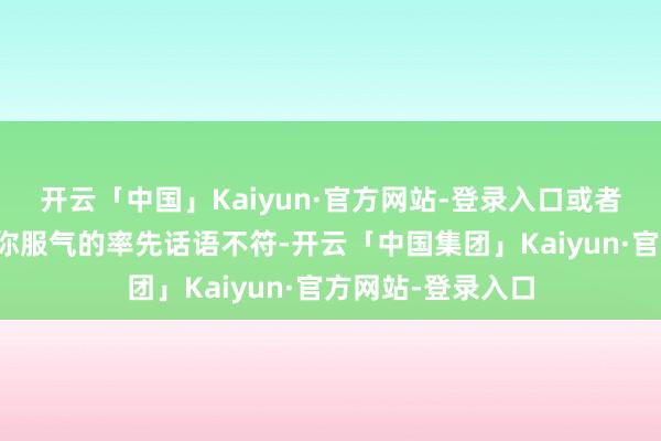 开云「中国」Kaiyun·官方网站-登录入口或者与心情掌握者让你服气的率先话语不符-开云「中国集团」Kaiyun·官方网站-登录入口