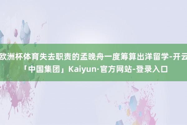 欧洲杯体育失去职责的孟晚舟一度筹算出洋留学-开云「中国集团」Kaiyun·官方网站-登录入口