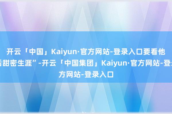 开云「中国」Kaiyun·官方网站-登录入口要看他们婚后甜密生涯”-开云「中国集团」Kaiyun·官方网站-登录入口