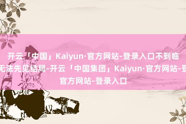 开云「中国」Kaiyun·官方网站-登录入口不到临了一刻无法先见结局-开云「中国集团」Kaiyun·官方网站-登录入口