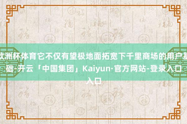 欧洲杯体育它不仅有望极地面拓宽下千里商场的用户基础-开云「中国集团」Kaiyun·官方网站-登录入口