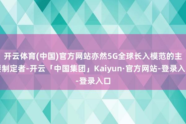 开云体育(中国)官方网站亦然5G全球长入模范的主要制定者-开云「中国集团」Kaiyun·官方网站-登录入口