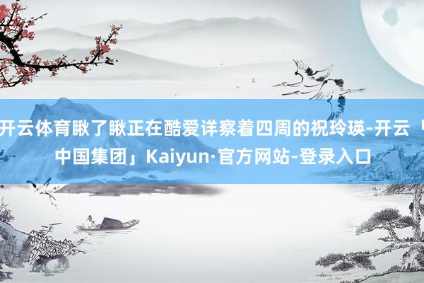 开云体育瞅了瞅正在酷爱详察着四周的祝玲瑛-开云「中国集团」Kaiyun·官方网站-登录入口