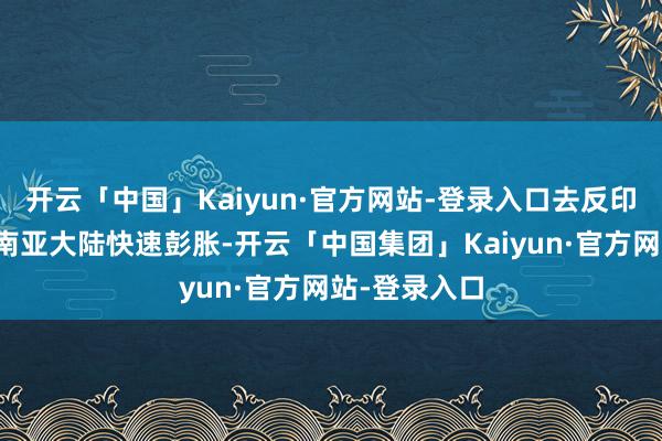 开云「中国」Kaiyun·官方网站-登录入口去反印度波浪正在南亚大陆快速彭胀-开云「中国集团」Kaiyun·官方网站-登录入口