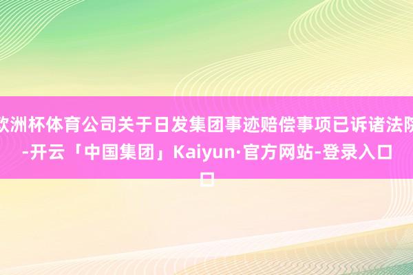 欧洲杯体育公司关于日发集团事迹赔偿事项已诉诸法院-开云「中国集团」Kaiyun·官方网站-登录入口