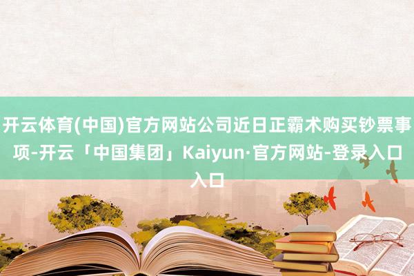 开云体育(中国)官方网站公司近日正霸术购买钞票事项-开云「中国集团」Kaiyun·官方网站-登录入口