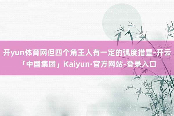 开yun体育网但四个角王人有一定的弧度措置-开云「中国集团」Kaiyun·官方网站-登录入口