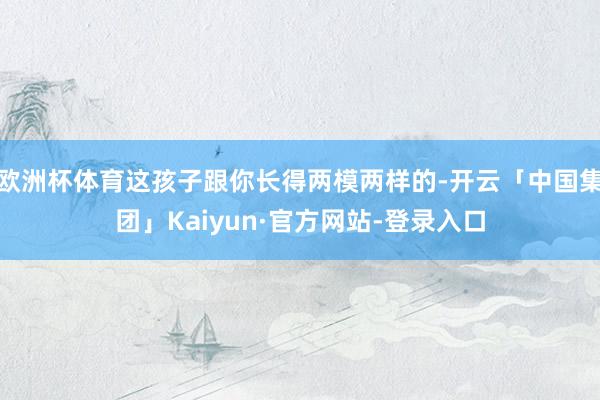 欧洲杯体育这孩子跟你长得两模两样的-开云「中国集团」Kaiyun·官方网站-登录入口