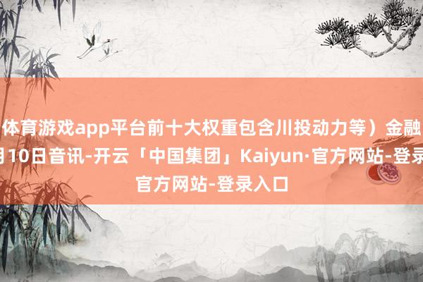 体育游戏app平台前十大权重包含川投动力等）金融界9月10日音讯-开云「中国集团」Kaiyun·官方网站-登录入口