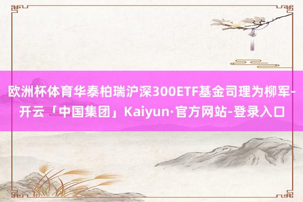 欧洲杯体育华泰柏瑞沪深300ETF基金司理为柳军-开云「中国集团」Kaiyun·官方网站-登录入口