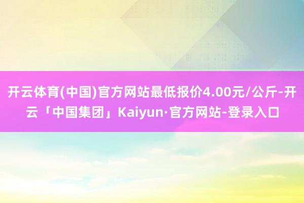 开云体育(中国)官方网站最低报价4.00元/公斤-开云「中国集团」Kaiyun·官方网站-登录入口