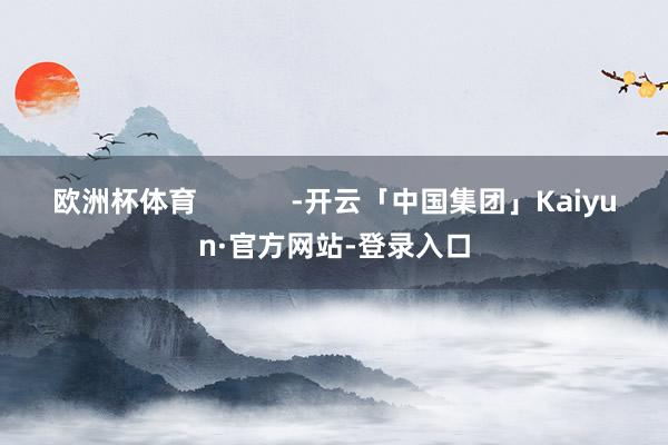 欧洲杯体育            -开云「中国集团」Kaiyun·官方网站-登录入口