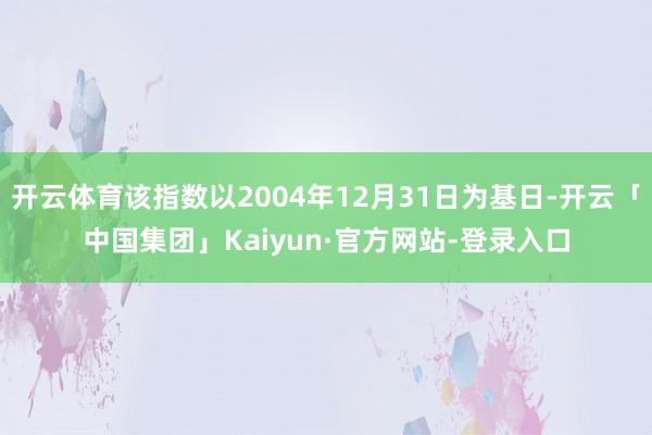 开云体育该指数以2004年12月31日为基日-开云「中国集团」Kaiyun·官方网站-登录入口