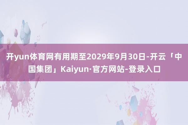 开yun体育网有用期至2029年9月30日-开云「中国集团」Kaiyun·官方网站-登录入口