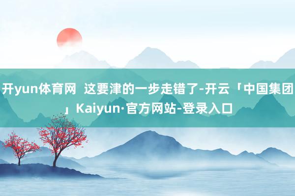 开yun体育网  这要津的一步走错了-开云「中国集团」Kaiyun·官方网站-登录入口