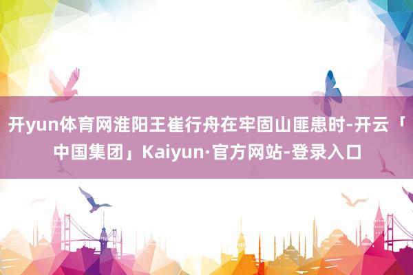 开yun体育网淮阳王崔行舟在牢固山匪患时-开云「中国集团」Kaiyun·官方网站-登录入口