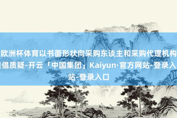 欧洲杯体育以书面形状向采购东谈主和采购代理机构提倡质疑-开云「中国集团」Kaiyun·官方网站-登录入口