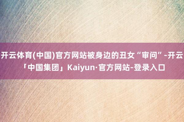 开云体育(中国)官方网站被身边的丑女“审问”-开云「中国集团」Kaiyun·官方网站-登录入口