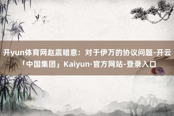 开yun体育网赵震暗意：对于伊万的协议问题-开云「中国集团」Kaiyun·官方网站-登录入口